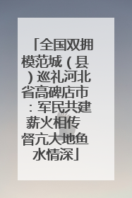 全国双拥模范城（县）巡礼河北省高碑店市：军民共建薪火相传 督亢大地鱼水情深